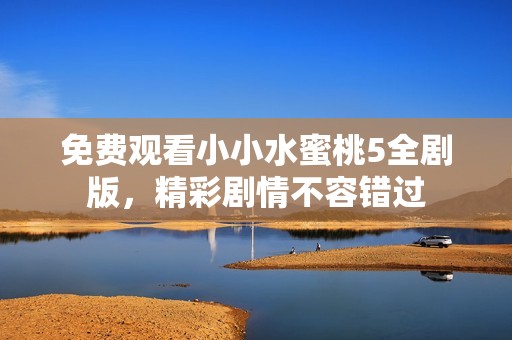 免费观看小小水蜜桃5全剧版，精彩剧情不容错过