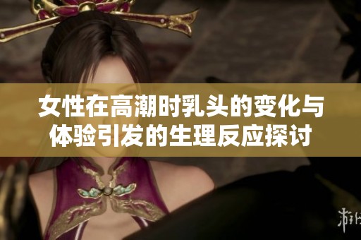 女性在高潮时乳头的变化与体验引发的生理反应探讨