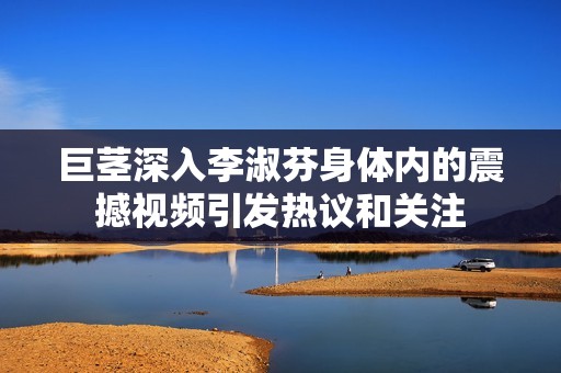 巨茎深入李淑芬身体内的震撼视频引发热议和关注