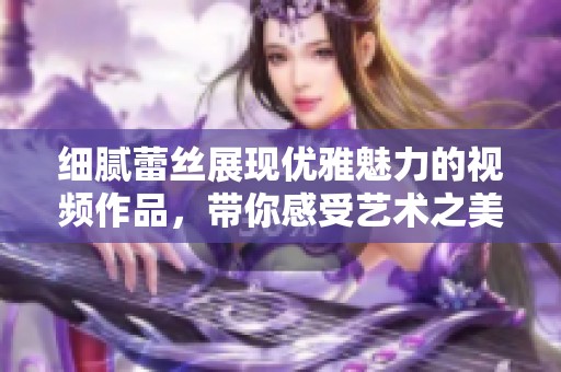 细腻蕾丝展现优雅魅力的视频作品，带你感受艺术之美