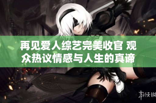 再见爱人综艺完美收官 观众热议情感与人生的真谛