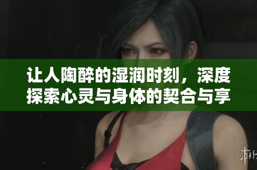 让人陶醉的湿润时刻，深度探索心灵与身体的契合与享受