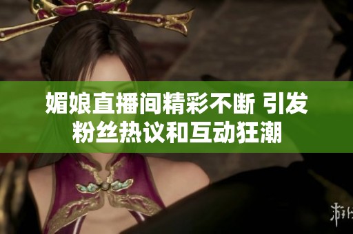 媚娘直播间精彩不断 引发粉丝热议和互动狂潮