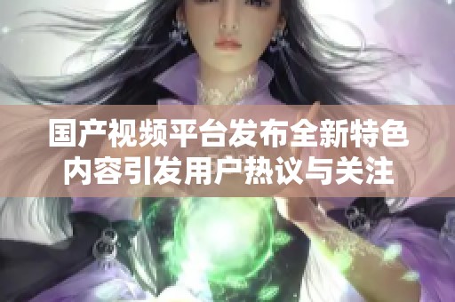 国产视频平台发布全新特色内容引发用户热议与关注