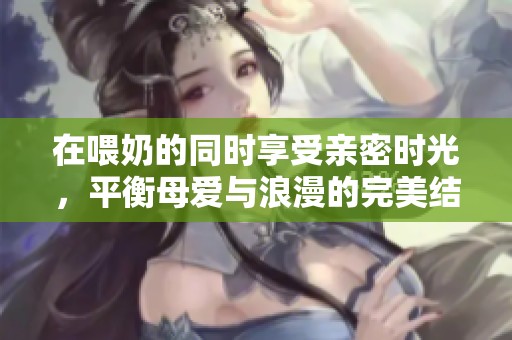 在喂奶的同时享受亲密时光，平衡母爱与浪漫的完美结合
