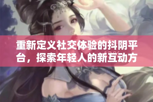重新定义社交体验的抖阴平台，探索年轻人的新互动方式