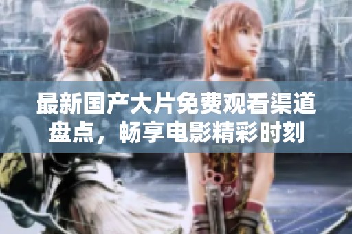 最新国产大片免费观看渠道盘点，畅享电影精彩时刻