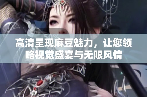 高清呈现麻豆魅力，让您领略视觉盛宴与无限风情