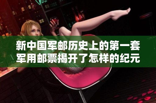 新中国军邮历史上的第一套军用邮票揭开了怎样的纪元