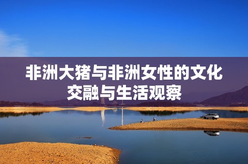 非洲大猪与非洲女性的文化交融与生活观察