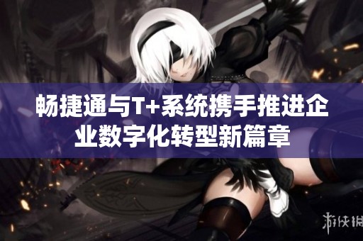 畅捷通与T+系统携手推进企业数字化转型新篇章