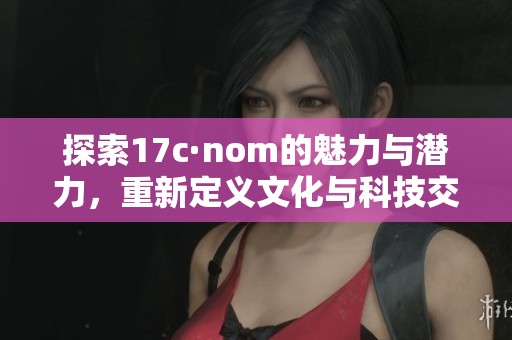 探索17c·nom的魅力与潜力，重新定义文化与科技交汇点