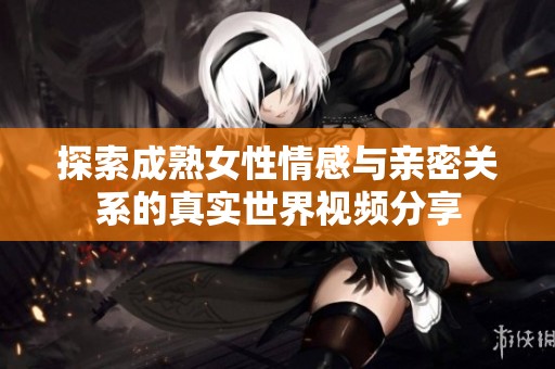探索成熟女性情感与亲密关系的真实世界视频分享