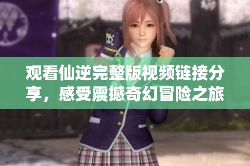 观看仙逆完整版视频链接分享，感受震撼奇幻冒险之旅