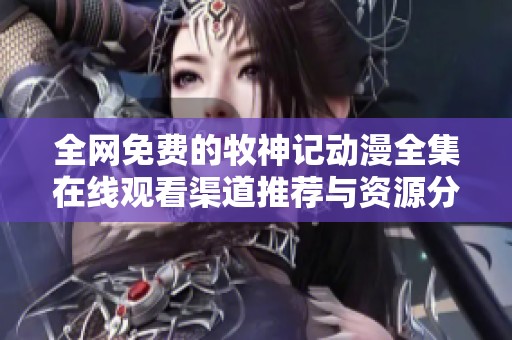 全网免费的牧神记动漫全集在线观看渠道推荐与资源分享