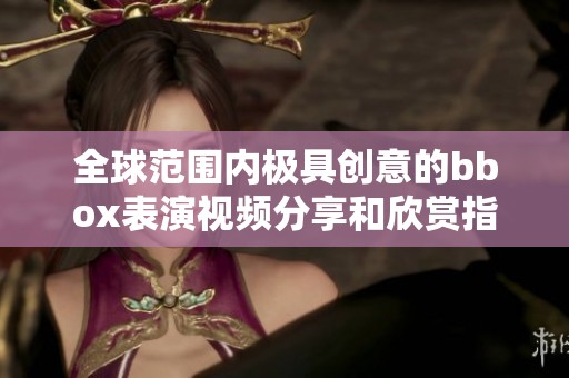 全球范围内极具创意的bbox表演视频分享和欣赏指南