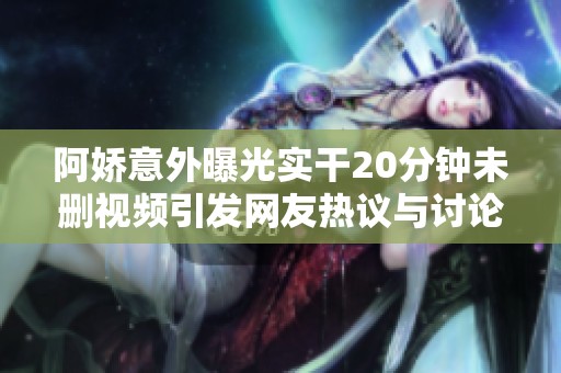阿娇意外曝光实干20分钟未删视频引发网友热议与讨论