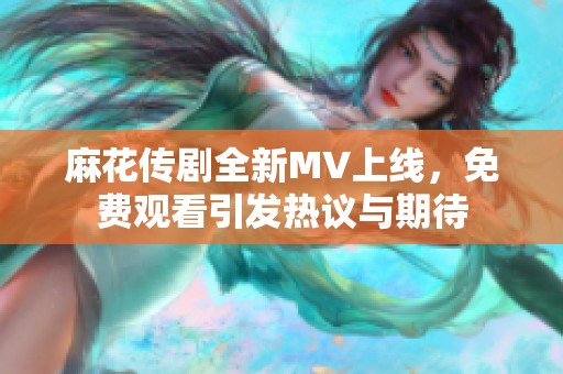麻花传剧全新MV上线，免费观看引发热议与期待