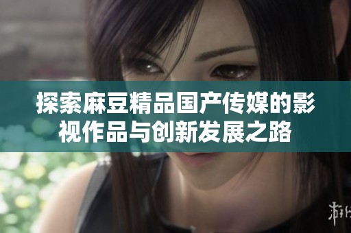 探索麻豆精品国产传媒的影视作品与创新发展之路