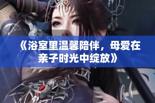 《浴室里温馨陪伴，母爱在亲子时光中绽放》