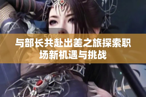 与部长共赴出差之旅探索职场新机遇与挑战