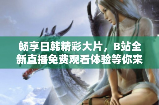 畅享日韩精彩大片，B站全新直播免费观看体验等你来！