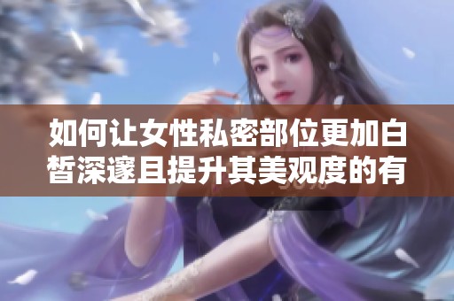 如何让女性私密部位更加白皙深邃且提升其美观度的有效方法