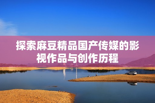 探索麻豆精品国产传媒的影视作品与创作历程