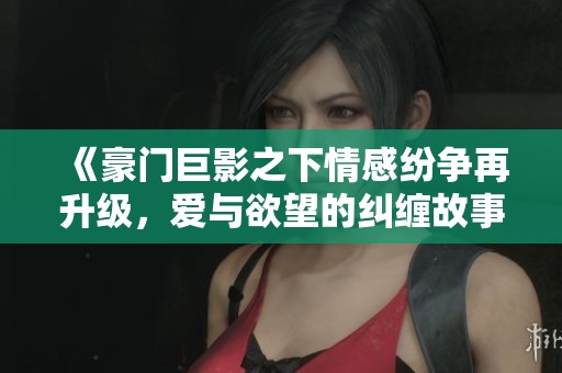 《豪门巨影之下情感纷争再升级，爱与欲望的纠缠故事》