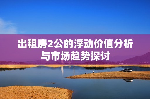出租房2公的浮动价值分析与市场趋势探讨