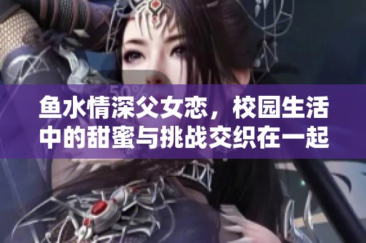 鱼水情深父女恋，校园生活中的甜蜜与挑战交织在一起