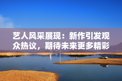 艺人风采展现：新作引发观众热议，期待未来更多精彩表现