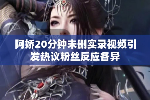 阿娇20分钟未删实录视频引发热议粉丝反应各异