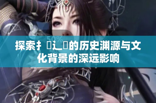 探索扌喿辶畐的历史渊源与文化背景的深远影响