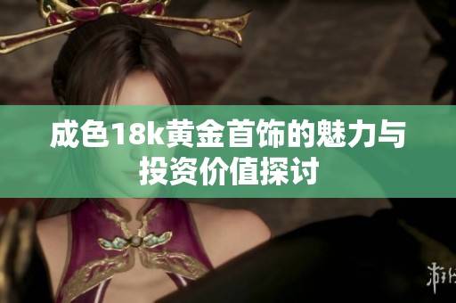 成色18k黄金首饰的魅力与投资价值探讨