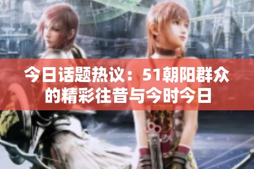 今日话题热议：51朝阳群众的精彩往昔与今时今日