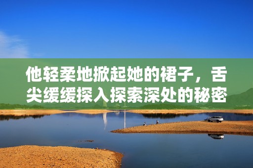 他轻柔地掀起她的裙子，舌尖缓缓探入探索深处的秘密