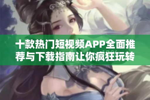 十款热门短视频APP全面推荐与下载指南让你疯狂玩转短视频世界