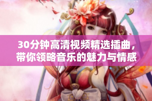 30分钟高清视频精选插曲，带你领略音乐的魅力与情感之旅