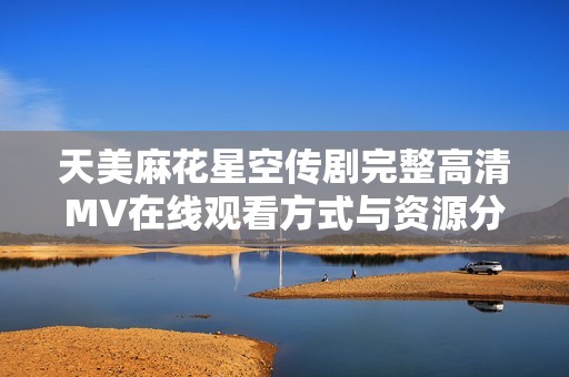 天美麻花星空传剧完整高清MV在线观看方式与资源分享