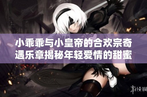小乖乖与小皇帝的合欢宗奇遇乐章揭秘年轻爱情的甜蜜瞬间