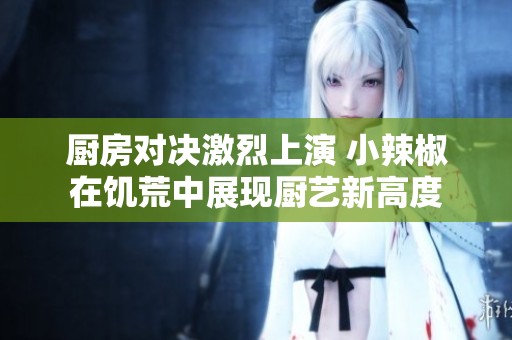 厨房对决激烈上演 小辣椒在饥荒中展现厨艺新高度