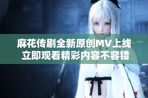 麻花传剧全新原创MV上线 立即观看精彩内容不容错过