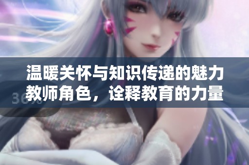 温暖关怀与知识传递的魅力教师角色，诠释教育的力量与爱