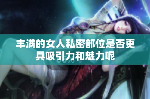 丰满的女人私密部位是否更具吸引力和魅力呢