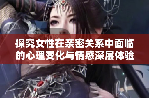 探究女性在亲密关系中面临的心理变化与情感深层体验