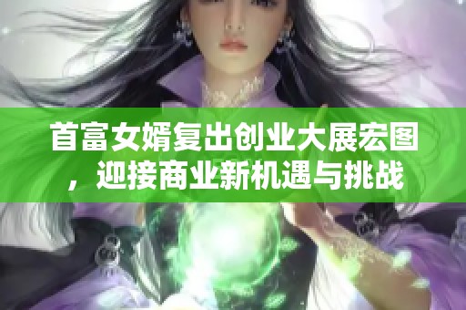 首富女婿复出创业大展宏图，迎接商业新机遇与挑战