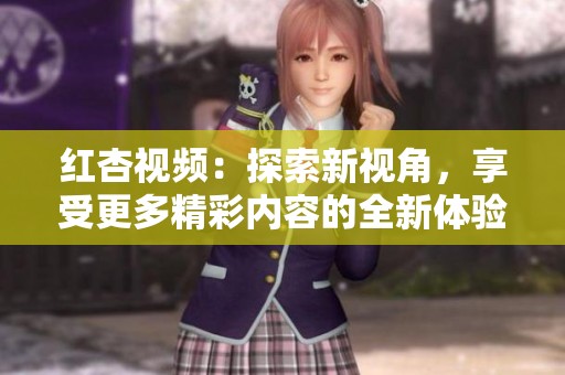红杏视频：探索新视角，享受更多精彩内容的全新体验