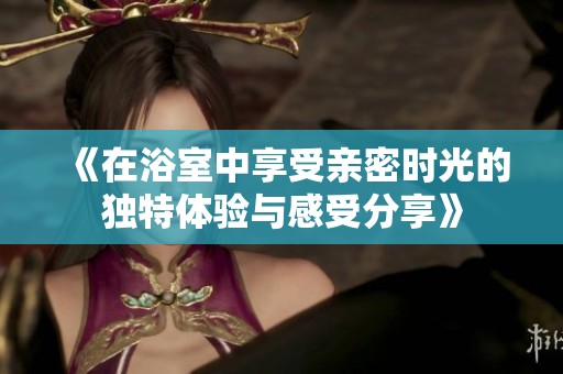 《在浴室中享受亲密时光的独特体验与感受分享》