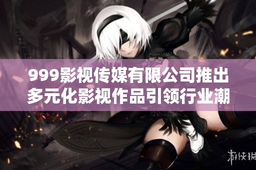 999影视传媒有限公司推出多元化影视作品引领行业潮流